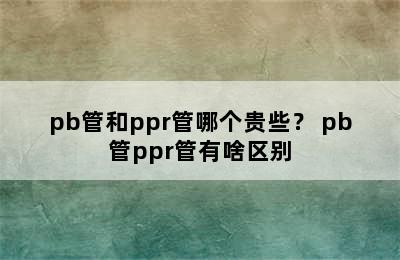 pb管和ppr管哪个贵些？ pb管ppr管有啥区别